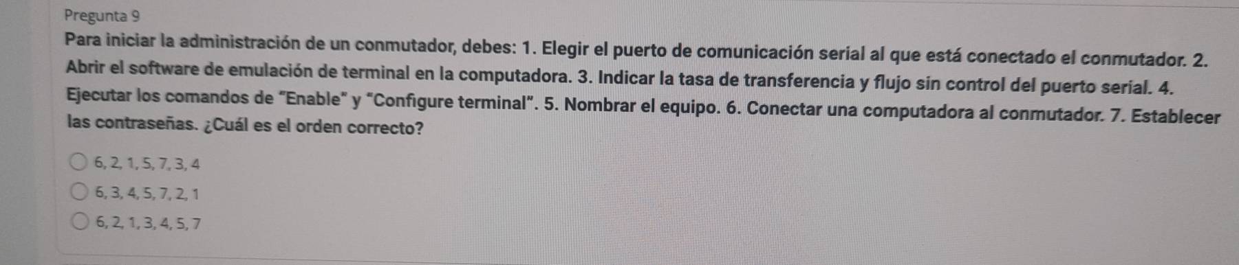 Pregunta 9
Para iniciar la administración de un conmutador, debes: 1. Elegir el puerto de comunicación serial al que está conectado el conmutador. 2.
Abrir el software de emulación de terminal en la computadora. 3. Indicar la tasa de transferencia y flujo sin control del puerto serial. 4.
Ejecutar los comandos de “Enable" y “Configure terminal”. 5. Nombrar el equipo. 6. Conectar una computadora al conmutador. 7. Establecer
las contraseñas. ¿Cuál es el orden correcto?
6, 2, 1, 5, 7, 3, 4
6, 3, 4, 5, 7, 2, 1
6, 2, 1, 3, 4, 5, 7