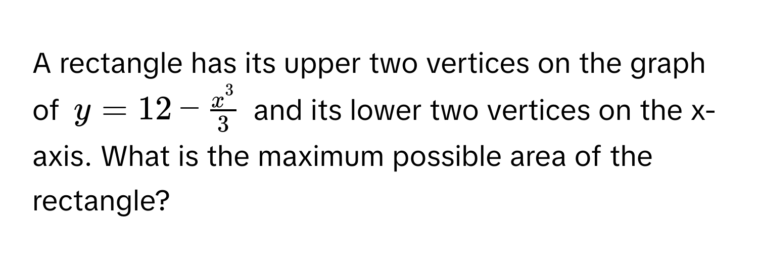 A rectangle has its upper two vertices on the graph of $y = 12 - fracx^33$ and its lower two vertices on the x-axis. What is the maximum possible area of the rectangle?