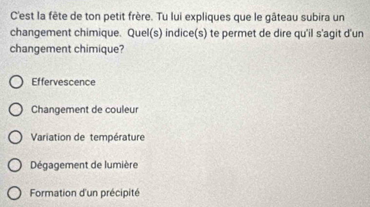 C'est la fête de ton petit frère. Tu lui expliques que le gâteau subira un
changement chimique. Quel(s) indice(s) te permet de dire qu'il s'agit d'un
changement chimique?
Effervescence
Changement de couleur
Variation de température
Dégagement de lumière
Formation d'un précipité