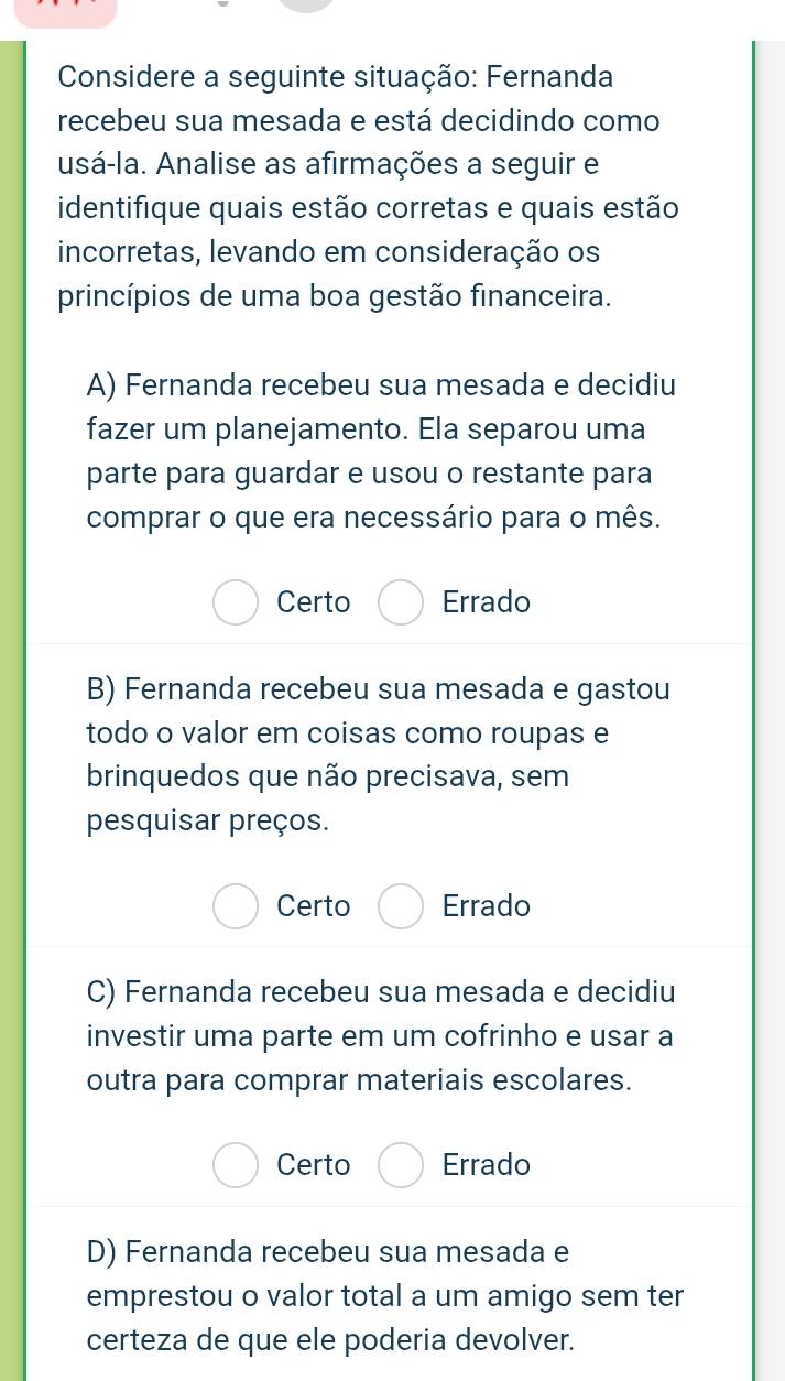 Considere a seguinte situação: Fernanda
recebeu sua mesada e está decidindo como
usá-la. Analise as afirmações a seguir e
identifique quais estão corretas e quais estão
incorretas, levando em consideração os
princípios de uma boa gestão financeira.
A) Fernanda recebeu sua mesada e decidiu
fazer um planejamento. Ela separou uma
parte para guardar e usou o restante para
comprar o que era necessário para o mês.
Certo Errado
B) Fernanda recebeu sua mesada e gastou
todo o valor em coisas como roupas e
brinquedos que não precisava, sem
pesquisar preços.
Certo Errado
C) Fernanda recebeu sua mesada e decidiu
investir uma parte em um cofrinho e usar a
outra para comprar materiais escolares.
Certo Errado
D) Fernanda recebeu sua mesada e
emprestou o valor total a um amigo sem ter
certeza de que ele poderia devolver.