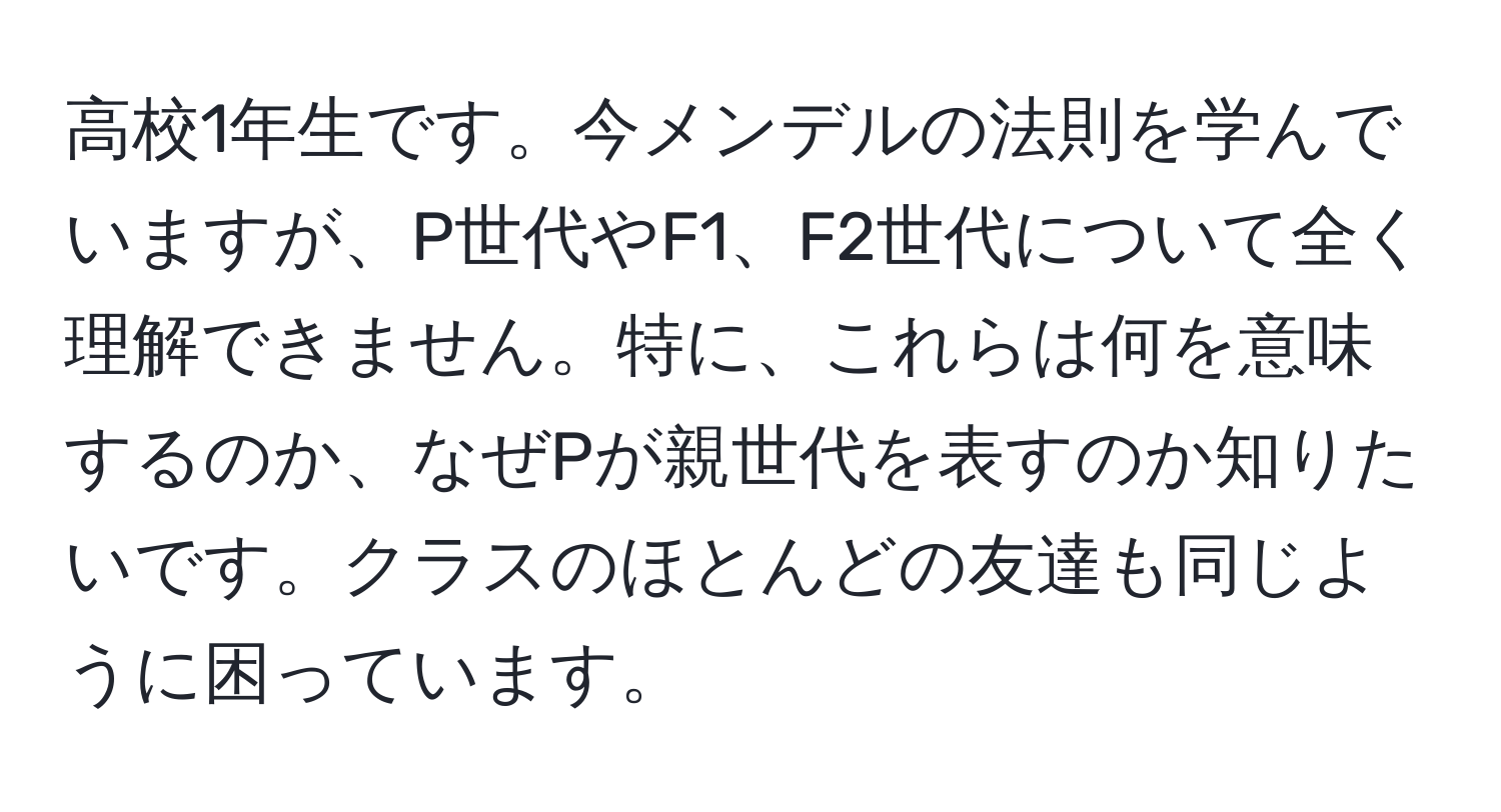 高校1年生です。今メンデルの法則を学んでいますが、P世代やF1、F2世代について全く理解できません。特に、これらは何を意味するのか、なぜPが親世代を表すのか知りたいです。クラスのほとんどの友達も同じように困っています。