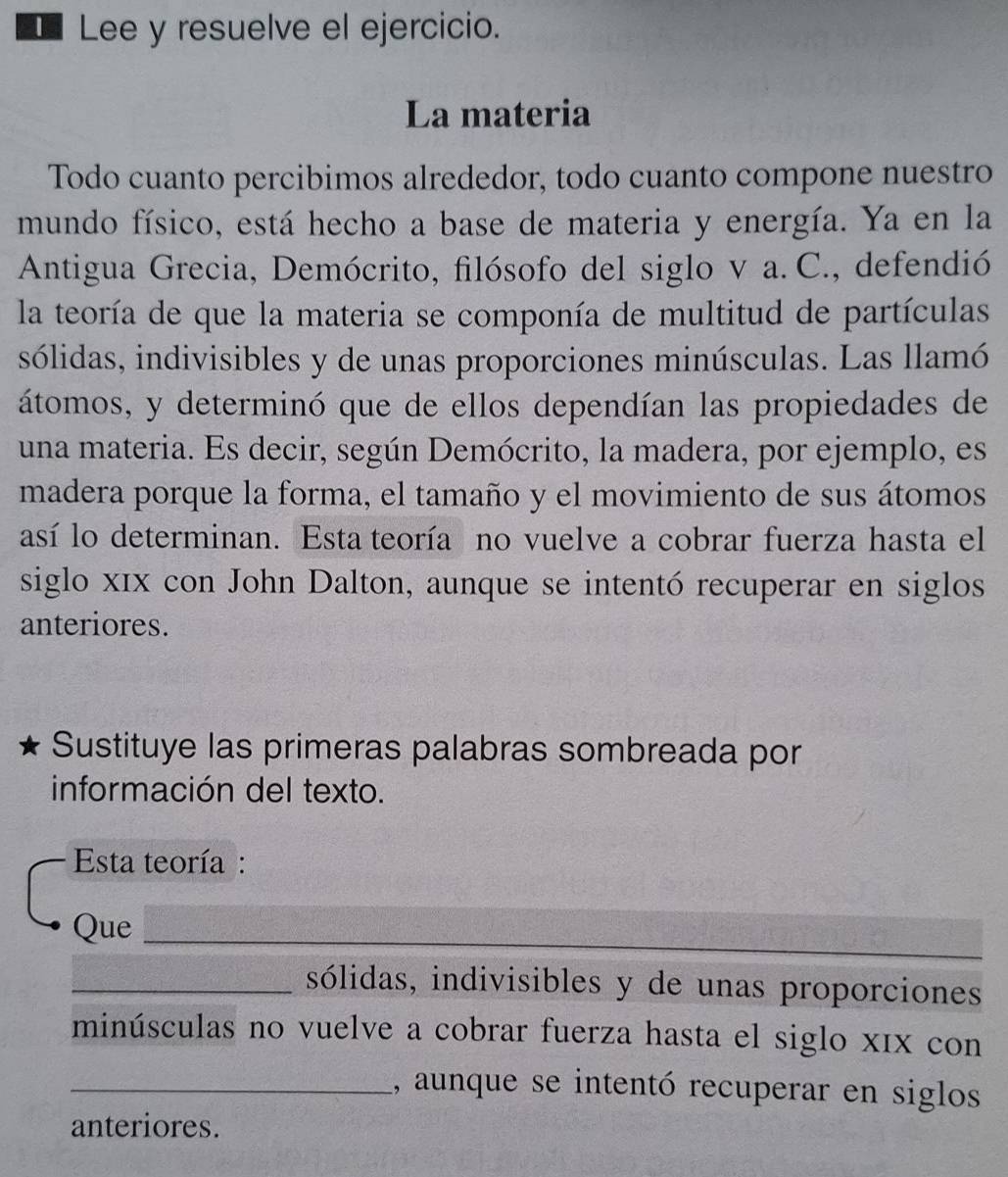 Lee y resuelve el ejercicio. 
La materia 
Todo cuanto percibimos alrededor, todo cuanto compone nuestro 
mundo físico, está hecho a base de materia y energía. Ya en la 
Antigua Grecia, Demócrito, filósofo del siglo v a. C., defendió 
la teoría de que la materia se componía de multitud de partículas 
sólidas, indivisibles y de unas proporciones minúsculas. Las llamó 
átomos, y determinó que de ellos dependían las propiedades de 
una materia. Es decir, según Demócrito, la madera, por ejemplo, es 
madera porque la forma, el tamaño y el movimiento de sus átomos 
así lo determinan. Esta teoría no vuelve a cobrar fuerza hasta el 
siglo x1x con John Dalton, aunque se intentó recuperar en siglos 
anteriores. 
Sustituye las primeras palabras sombreada por 
información del texto. 
Esta teoría : 
Que_ 
_sólidas, indivisibles y de unas proporciones 
minúsculas no vuelve a cobrar fuerza hasta el siglo x1x con 
_, aunque se intentó recuperar en siglos 
anteriores.