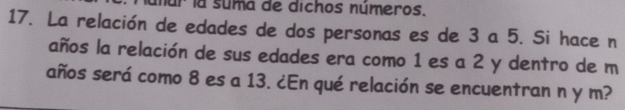 núr la suma de dichos números. 
17. La relación de edades de dos personas es de 3 a 5. Si hace n 
años la relación de sus edades era como 1 es a 2 y dentro de m
años será como 8 es a 13. ¿En qué relación se encuentran n y m?