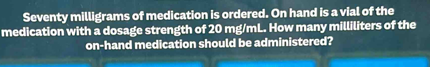 Seventy milligrams of medication is ordered. On hand is a vial of the 
medication with a dosage strength of 20 mg/mL. How many milliliters of the 
on-hand medication should be administered?