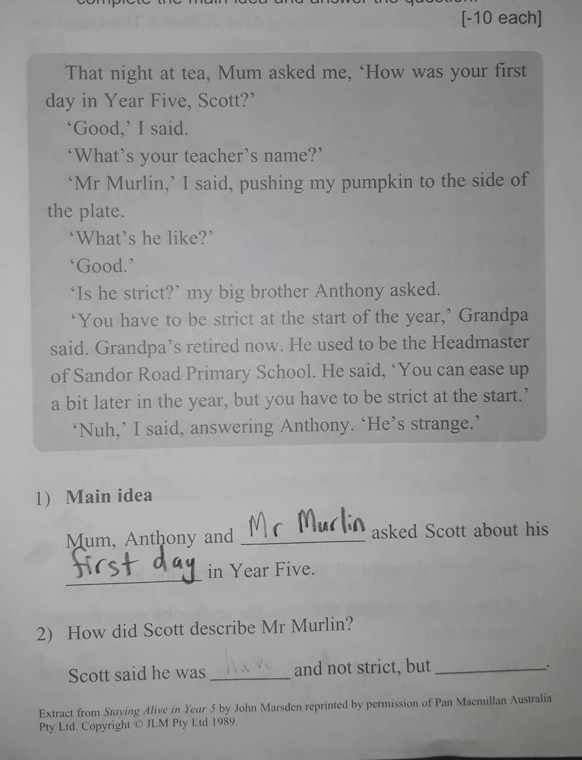 [-10 each] 
That night at tea, Mum asked me, ‘How was your first 
day in Year Five, Scott?’ 
‘Good,’ I said. 
‘What’s your teacher’s name?’ 
‘Mr Murlin,’ I said, pushing my pumpkin to the side of 
the plate. 
‘What’s he like?’ 
Good.’ 
‘Is he strict?’ my big brother Anthony asked. 
‘You have to be strict at the start of the year,’ Grandpa 
said. Grandpa’s retired now. He used to be the Headmaster 
of Sandor Road Primary School. He said, ‘You can ease up 
a bit later in the year, but you have to be strict at the start.’ 
‘Nuh,’ I said, answering Anthony. ‘He’s strange.’ 
1) Main idea 
Mum, Anthony and _asked Scott about his 
_ 
in Year Five. 
2) How did Scott describe Mr Murlin? 
Scott said he was _and not strict, but_ 
Extract from Staying Alive in Year 5 by John Marsden reprinted by permission of Pan Macmillan Australia 
Pty Ltd. Copyright © JLM Pty Ltd 1989.