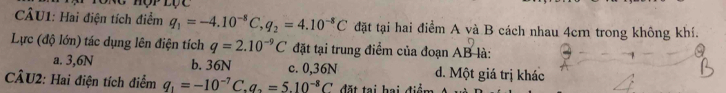 nOTLC 
CÂU1: Hai điện tích điểm q_1=-4.10^(-8)C, q_2=4.10^(-8)C đặt tại hai điểm A và B cách nhau 4cm trong không khí.
Lực (độ lớn) tác dụng lên điện tích q=2.10^(-9)C đặt tại trung điểm của đoạn AB là:
a. 3,6N b. 36N c. 0,36N d. Một giá trị khác
CÂU2: Hai điện tích điểm q_1=-10^(-7)C, q_2=5.10^(-8)C đ ặt tại bai điệm