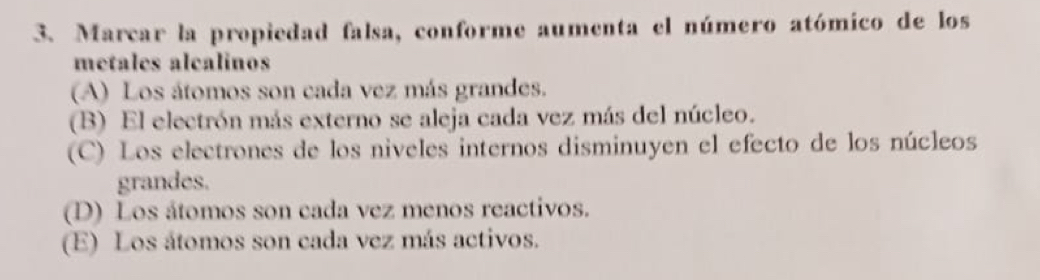 Marcar la propiedad falsa, conforme aumenta el número atómico de los
metales alcalinos
(A) Los átomos son cada vez más grandes.
(B) El electrón más externo se aleja cada vez más del núcleo.
(C) Los electrones de los niveles internos disminuyen el efecto de los núcleos
grandes.
(D) Los átomos son cada vez menos reactivos.
(E) Los átomos son cada vez más activos.