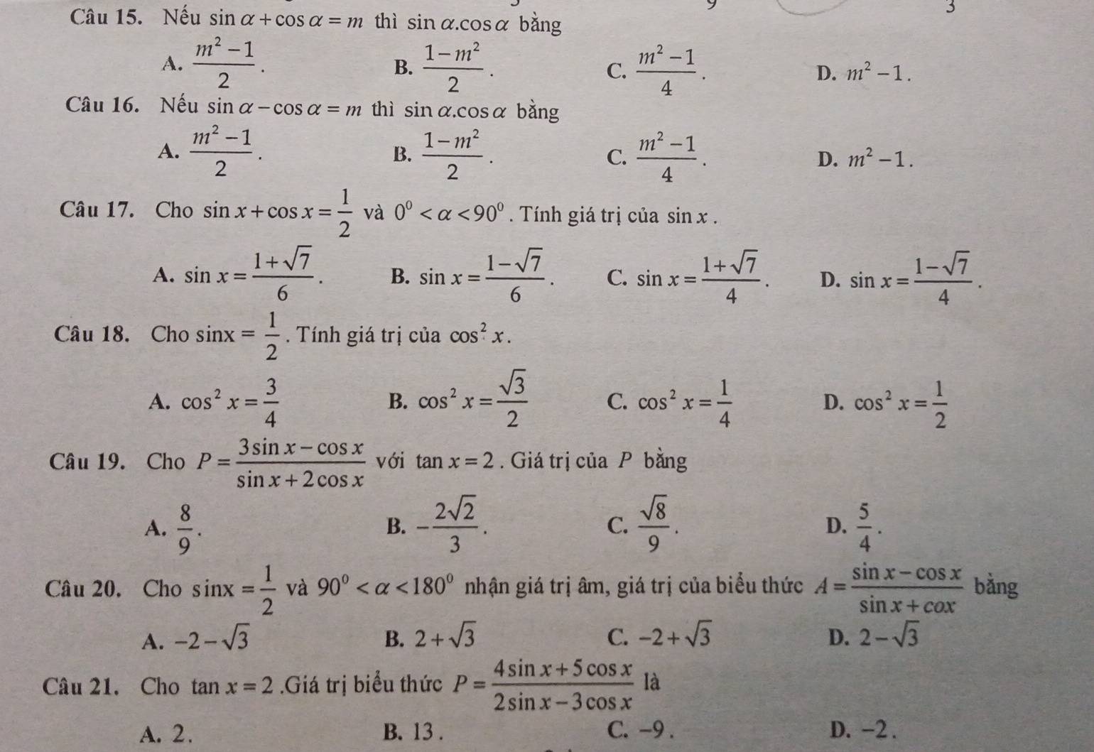 Nếu sin alpha +cos alpha =m thì sin alpha .cos alpha bằng
3
B.
A.  (m^2-1)/2 .  (1-m^2)/2 .  (m^2-1)/4 . D. m^2-1.
C.
Câu 16. Nếu sin alpha -cos alpha =m thì sin alpha .cos alpha bằng
A.  (m^2-1)/2 .  (1-m^2)/2 . C.  (m^2-1)/4 .
B.
D. m^2-1.
Câu 17. Cho sin x+cos x= 1/2  và 0° <90° Tính giá trị của sin x.
A. sin x= (1+sqrt(7))/6 . B. sin x= (1-sqrt(7))/6 . C. sin x= (1+sqrt(7))/4 . D. sin x= (1-sqrt(7))/4 .
Câu 18. Cho sin x= 1/2 . Tính giá trị của cos^2x.
A. cos^2x= 3/4  cos^2x= sqrt(3)/2  C. cos^2x= 1/4  D. cos^2x= 1/2 
B.
Câu 19. Cho P= (3sin x-cos x)/sin x+2cos x  với tan x=2. Giá trị của P bằng
A.  8/9 . - 2sqrt(2)/3 .  sqrt(8)/9 .  5/4 .
B.
C.
D.
Câu 20. Cho sin x= 1/2  và 90° <180° nhận giá trị âm, giá trị của biểu thức A= (sin x-cos x)/sin x+cos x  bằng
A. -2-sqrt(3) B. 2+sqrt(3) C. -2+sqrt(3) D. 2-sqrt(3)
Câu 21. Cho tan x=2.Giá trị biểu thức P= (4sin x+5cos x)/2sin x-3cos x  là
A. 2. B. 13 . C. -9 . D. -2 .