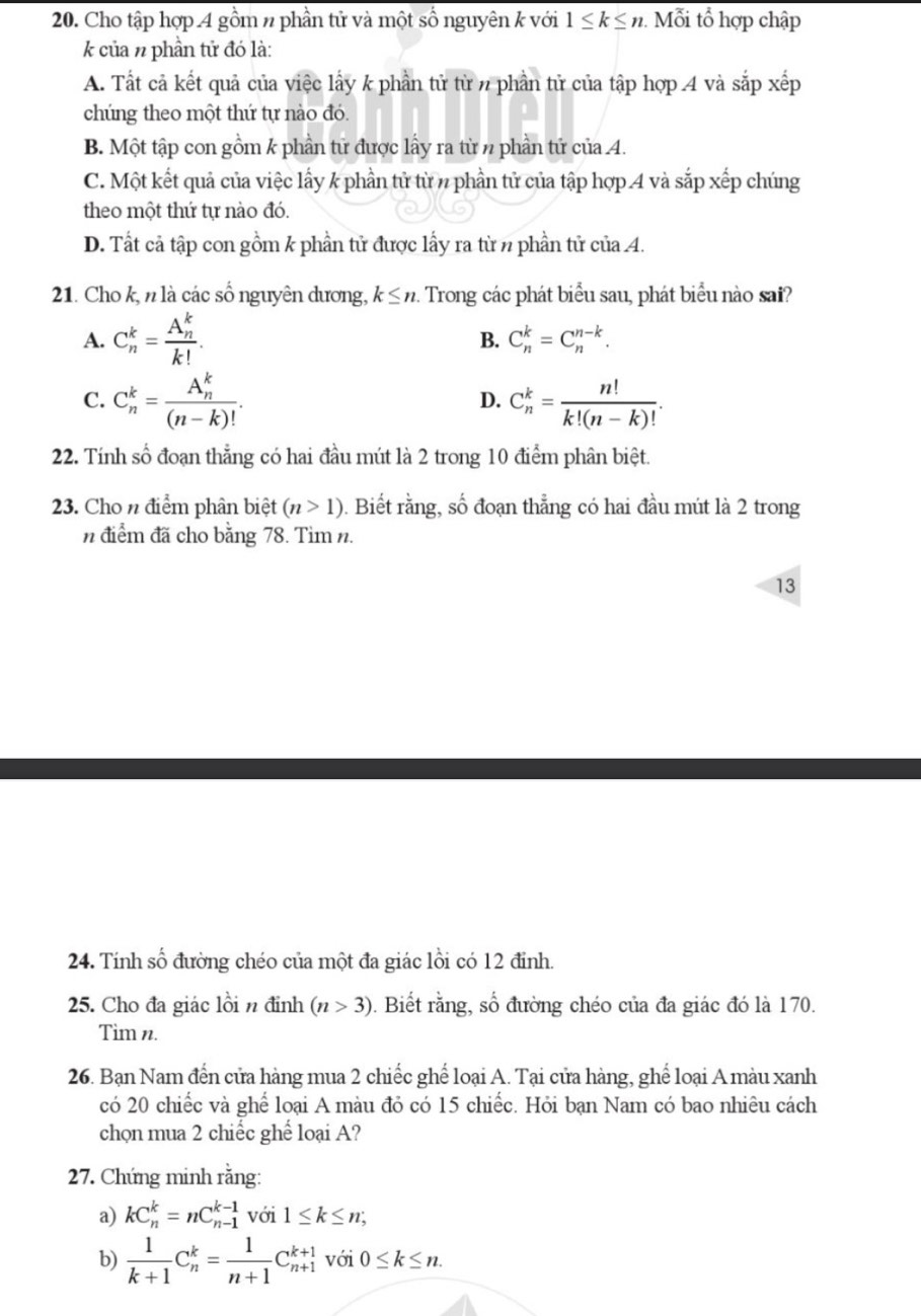 Cho tập hợp 4 gồm # phần tử và một số nguyên k với 1≤ k≤ n. Mỗi tổ hợp chập
k của n phần tử đó là:
A. Tất cả kết quả của việc lấy k phần tử từ n phần tử của tập hợp 4 và sắp xếp
chúng theo một thứ tự nào đó.
B. Một tập con gồm k phần tử được lấy ra từ n phần tử của 4.
C. Một kết quả của việc lấy k phần tử từ 7 phần tử của tập hợp 4 và sắp xếp chúng
theo một thứ tự nào đó.
D. Tất cả tập con gồm k phần tử được lấy ra từ n phần tử của 4.
21. Cho k, n là các số nguyên dương, k≤ n. Trong các phát biểu sau, phát biểu nào sai?
A. C_n^(k=frac (A_n)^k)k!.
B. C_n^(k=C_n^(n-k).
C. C_n^k=frac (A_n)^k)(n-k)!. C_n^(k=frac n!)k!(n-k)!.
D.
22. Tính số đoạn thẳng có hai đầu mút là 2 trong 10 điểm phân biệt.
23. Cho n điểm phân biệt (n>1). Biết rằng, số đoạn thẳng có hai đầu mút là 2 trong
n điểm đã cho bằng 78. Tìm n.
13
24. Tính shat o 6 đường chéo của một đa giác lồi có 12 đỉnh.
25. Cho đa giác lồi n đỉnh (n>3). Biết rằng, số đường chéo của đa giác đó là 170.
Tim n.
26. Bạn Nam đến cửa hàng mua 2 chiếc ghể loại A. Tại cửa hàng, ghể loại A màu xanh
có 20 chiếc và ghể loại A màu đỏ có 15 chiếc. Hỏi bạn Nam có bao nhiêu cách
chọn mua 2 chiếc ghể loại A?
27. Chứng minh rằng:
a) kC_n^(k=nC_(n-1)^(k-1) với 1≤ k≤ n;
b) frac 1)k+1C_n^(k=frac 1)n+1C_(n+1)^(k+1) với 0≤ k≤ n.