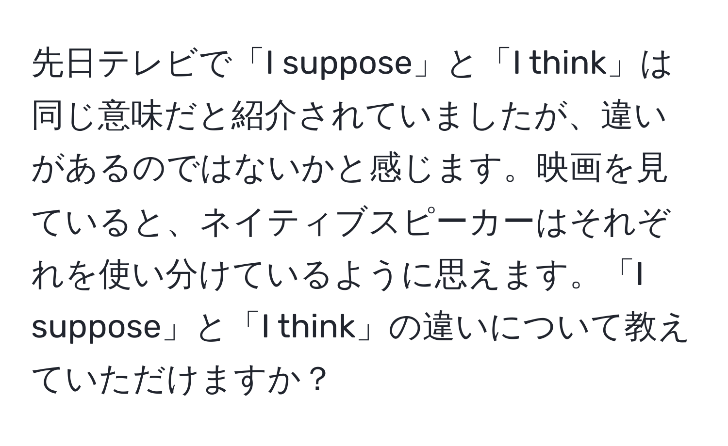 先日テレビで「I suppose」と「I think」は同じ意味だと紹介されていましたが、違いがあるのではないかと感じます。映画を見ていると、ネイティブスピーカーはそれぞれを使い分けているように思えます。「I suppose」と「I think」の違いについて教えていただけますか？