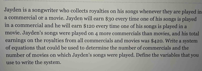 Jayden is a songwriter who collects royalties on his songs whenever they are played in 
a commercial or a movie. Jayden will earn $30 every time one of his songs is played 
in a commercial and he will earn $120 every time one of his songs is played in a 
movie. Jayden's songs were played on 4 more commercials than movies, and his total 
earnings on the royalties from all commercials and movies was $420. Write a system 
of equations that could be used to determine the number of commercials and the 
number of movies on which Jayden's songs were played. Define the variables that you 
use to write the system.