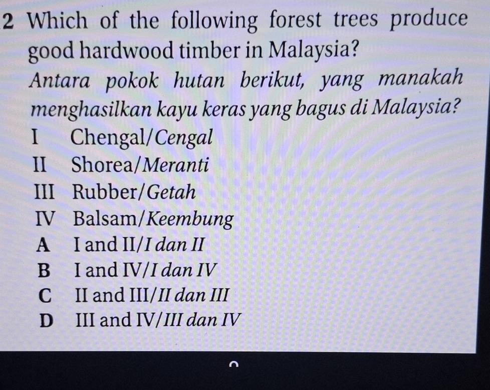 Which of the following forest trees produce
good hardwood timber in Malaysia?
Antara pokok hutan berikut, yang manakah
menghasilkan kayu keras yang bagus di Malaysia?
I Chengal/Cengal
II Shorea/Meranti
III Rubber/Getah
IV Balsam/Keembung
A I and II/I dan II
B I and IV/I dan IV
C II and III/II dan III
D III and IV/III dan IV