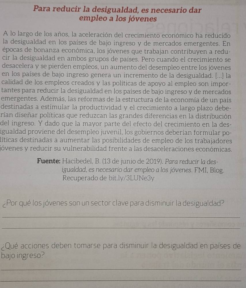 Para reducir la desigualdad, es necesario dar
empleo a los jóvenes
A lo largo de los años, la aceleración del crecimiento económico ha reducido
la desigualdad en los países de bajo ingreso y de mercados emergentes. En
épocas de bonanza económica, los jóvenes que trabajan contribuyen a redu-
cir la desigualdad en ambos grupos de países. Pero cuando el crecimiento se
desacelera y se pierden empleos, un aumento del desempleo entre los jóvenes
en los países de bajo ingreso genera un incremento de la desigualdad. [...] la
calidad de los empleos creados y las políticas de apoyo al empleo son impor-
tantes para reducir la desigualdad en los países de bajo ingreso y de mercados
emergentes. Además, las reformas de la estructura de la economía de un país
destinadas a estimular la productividad y el crecimiento a largo plazo debe-
rían diseñar políticas que reduzcan las grandes diferencias en la distribución
del ingreso. Y dado que la mayor parte del efecto del crecimiento en la des-
igualdad proviene del desempleo juvenil, los gobiernos deberían formular po-
líticas destinadas a aumentar las posibilidades de empleo de los trabajadores
jóvenes y reducir su vulnerabilidad frente a las desaceleraciones económicas.
Fuente: Hacibedel, B. (13 de junio de 2019). Para reducir la des-
igualdad, es necesario dar empleo a los jóvenes. FMI, Blog.
Recuperado de bit.ly/3LUNe3y
¿Por qué los jóvenes son un sector clave para disminuir la desigualdad?
_
_
¿Qué acciones deben tomarse para disminuir la desigualdad en países de
bajo ingreso?
_
_