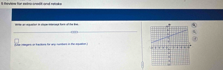 Review for extra credit and retake 
Write an equation in slope-intercept form of the line. 
(Use integers or fractions for any numbers in the equation.)