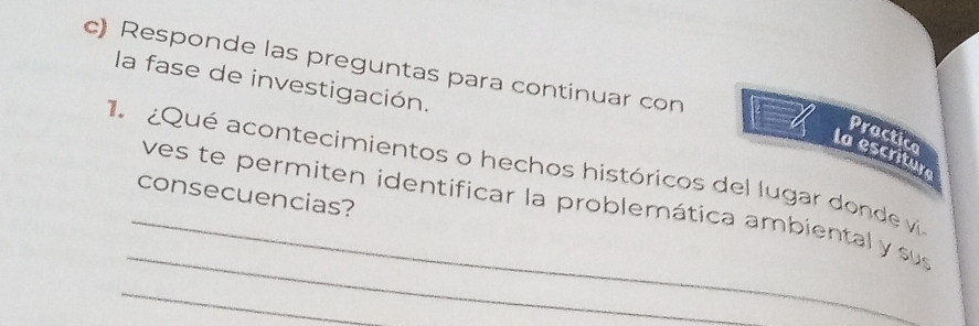 Responde las preguntas para continuar con 
la fase de investigación. 
Practico 
ta e x=
1 ¿Qué acontecimientos o hechos históricos del lugar donde vi criture 
consecuencias? 
_ 
_ves te permiten identificar la problemática ambiental y sus 
_