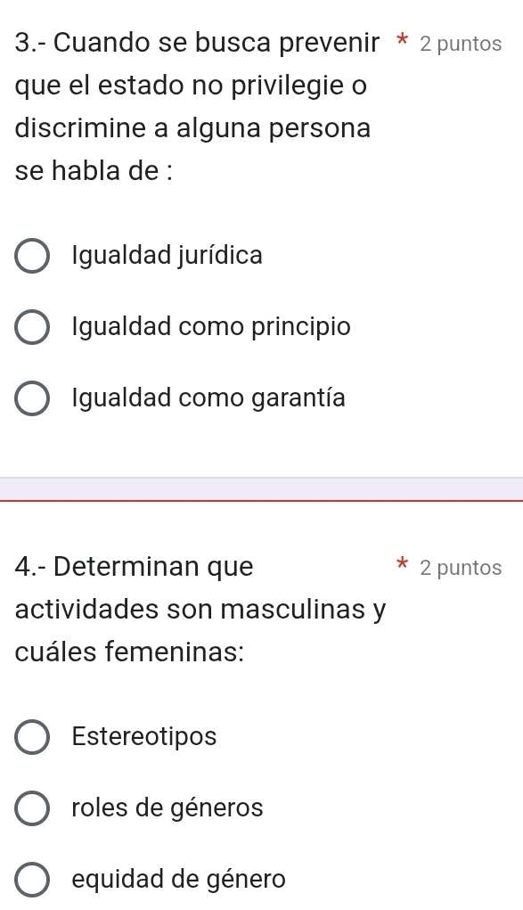 3.- Cuando se busca prevenir * 2 puntos
que el estado no privilegie o
discrimine a alguna persona
se habla de :
Igualdad jurídica
Igualdad como principio
Igualdad como garantía
4.- Determinan que 2 puntos
actividades son masculinas y
cuáles femeninas:
Estereotipos
roles de géneros
equidad de género