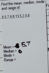 Find the mean, median, mode 
Fi 
and range of. 
_ 0, 5, 7, 9, 8, 13, 5, 2, 0, 8
Mean = 5.7
Median  1/2  + 
_ 
Mode = 
Range = 
_