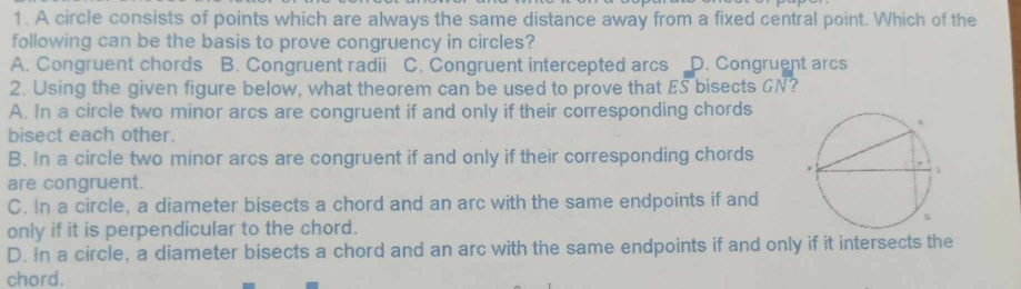 A circle consists of points which are always the same distance away from a fixed central point. Which of the
following can be the basis to prove congruency in circles?
A. Congruent chords B. Congruent radii C. Congruent intercepted arcs D. Congruent arcs
2. Using the given figure below, what theorem can be used to prove that ES bisects GN?
A. In a circle two minor arcs are congruent if and only if their corresponding chords
bisect each other.
B. In a circle two minor arcs are congruent if and only if their corresponding chords
are congruent.
C. In a circle, a diameter bisects a chord and an arc with the same endpoints if and
only if it is perpendicular to the chord.
D. In a circle, a diameter bisects a chord and an arc with the same endpoints if and only if it intersects the
chord.