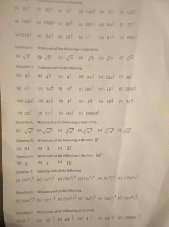 ==r soah of the fatinere=
(o) 25° 81^(frac 1)2 4^ (4) 144^(frac 1)7 8^(frac 1)2 125^(frac 1)3
(n) 100^(frac 1)2 ( 1000^(frac 1)2 (1 49^(frac 1)2 (1) 225^(frac 1)5 64^(frac 1)2 27^(frac 1)2
(m) 216^(frac 1)2 (n) 64^(frac 1)3 (n] 16^(frac 1)2 (p) 1^(frac 1)2 (q) 81^(frac 1)2 (1 625^(frac 1)4
Question 2:  Write each of the following in index farm
(o sqrt(x) sqrt(y) (c) sqrt[3](a) [d] sqrt[4](y) (e) sqrt[5](x) (1) sqrt[5](c)
Question 3: Evaluste each of the following
(a) 9^(frac 2)3 b 4^(frac 3)2 (c) 8^(frac 2)7 (4) 27^(frac 2)5 (e 125^(frac 2)5 49^(frac 3)7
4^(frac 2)3 (h) 64^(frac 2)3 9^(frac 3)2 100^(frac 2)3 (k) 16^(frac 3)2 ( 1000^(frac 2)5
(m) 100^(frac 5)7 [n] 32^(frac 2)5 (o) 4^(frac 1)2 p 8^(frac 3)2 (q) 16^(frac 2)4 (r) 81^(frac 3)4
[s) 32^(frac 3)5 (t) 27^(frac 5)4 (u] 64^(frac 5)6 (1 10000^(frac 2)4
Question 4: Write each of the following in index form
a sqrt(a^3) (b) sqrt(w^5) (c) sqrt[3](x^2) (d) sqrt[3](w^4) (e] sqrt[5](m^2) (r) sqrt[3](k^4)
Question 5: Write each of the following in the form 9^n
(a) 81 (b) 3 (c) 27
Question 6: Write each of the following in the form 64^n
a) 8 (b) 4 (c) 16
Question 7: Simplify each of the following
(a] (9x^2)^ 4/7  (b) (4x^6)^ 1/2  (c) (25x^8)^ 1/7  (d) (4x^3)^ 1/2  (e) (8x^3)^ 1/3  1 (125x^6)^ 1/3 
Question 8: Evaluate each of the following
(a) (64x^3)^ 1/2  (b) (9x^4)^ 4/7  (c) (27x^6)^ 2/x (4)(4x^6)^ 2/7  (e) (16x^8)^ 2/2  [f] (32x^(20))^ 1/7 
Question 9. Write each of the following as fractions
5 8^(-frac 2)3 (b 25^(-frac 3)2 (c) 64^(-frac 1)3 (d) 4^(-frac 5)2 (e) 81^(-frac 3)4 100000^(-frac 2)5