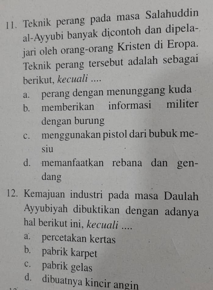 Teknik perang pada masa Salahuddin
al-Ayyubi banyak dicontoh dan dipela-.
jari oleh orang-orang Kristen di Eropa.
Teknik perang tersebut adalah sebagai
berikut, kecuali ....
a. perang dengan menunggang kuda
b. memberikan informasi militer
dengan burung
c. menggunakan pistol dari bubuk me-
siu
d. memanfaatkan rebana dan gen-
dang
12. Kemajuan industri pada masa Daulah
Ayyubiyah dibuktikan dengan adanya
hal berikut ini, kecuali ....
a. percetakan kertas
b. pabrik karpet
c. pabrik gelas
d. dibuatnya kincir angin