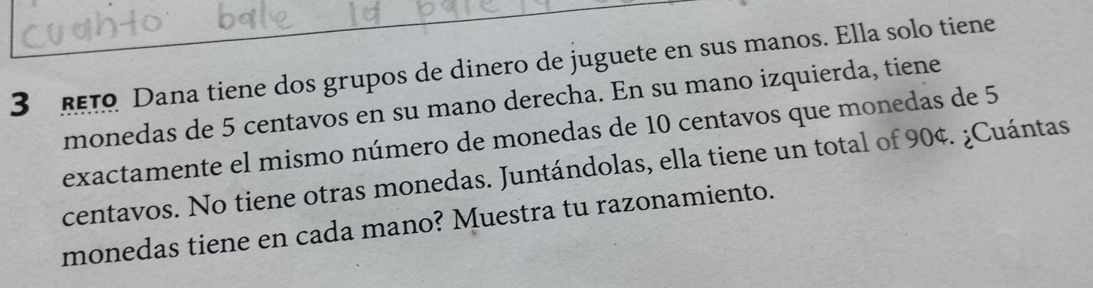 3 1 Dana tiene dos grupos de dinero de juguete en sus manos. Ella solo tiene 
monedas de 5 centavos en su mano derecha. En su mano izquierda, tiene 
exactamente el mismo número de monedas de 10 centavos que monedas de 5
centavos. No tiene otras monedas. Juntándolas, ella tiene un total of 90¢. ¿Cuántas 
monedas tiene en cada mano? Muestra tu razonamiento.