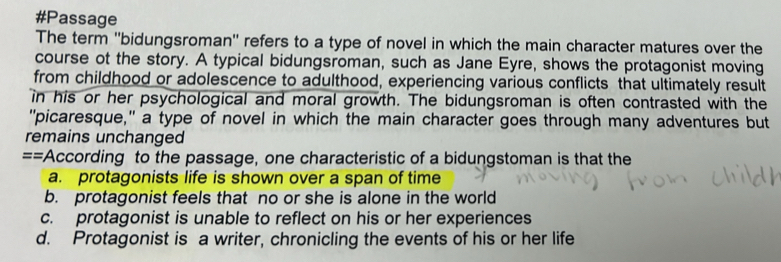 #Passage
The term ''bidungsroman'' refers to a type of novel in which the main character matures over the
course ot the story. A typical bidungsroman, such as Jane Eyre, shows the protagonist moving
from childhood or adolescence to adulthood, experiencing various conflicts that ultimately result
in his or her psychological and moral growth. The bidungsroman is often contrasted with the
"picaresque," a type of novel in which the main character goes through many adventures but
remains unchanged
==According to the passage, one characteristic of a bidungstoman is that the
a. protagonists life is shown over a span of time
b. protagonist feels that no or she is alone in the world
c. protagonist is unable to reflect on his or her experiences
d. Protagonist is a writer, chronicling the events of his or her life