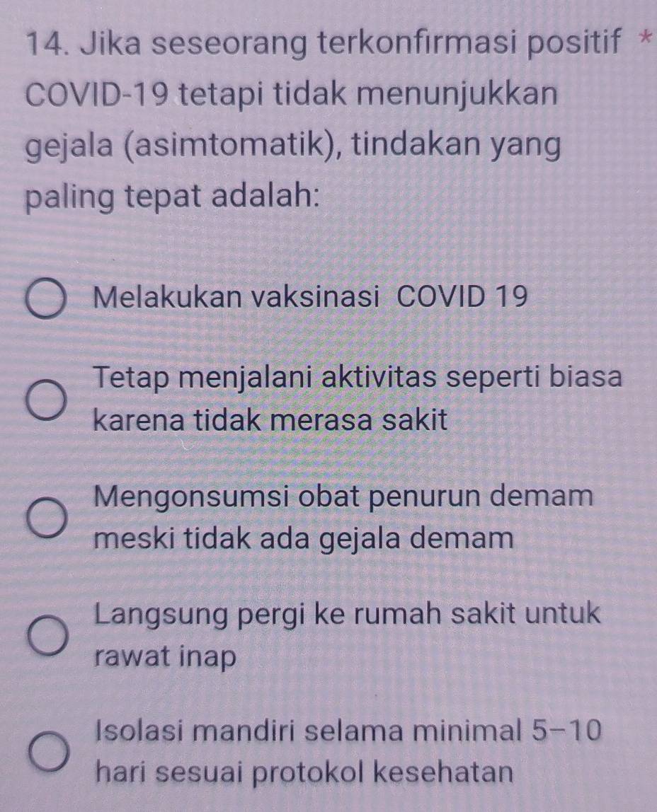 Jika seseorang terkonfırmasi positif *
COVID- 19 tetapi tidak menunjukkan
gejala (asimtomatik), tindakan yang
paling tepat adalah:
Melakukan vaksinasi COVID 19
Tetap menjalani aktivitas seperti biasa
karena tidak merasa sakit
Mengonsumsi obat penurun demam
meski tidak ada gejala demam
Langsung pergi ke rumah sakit untuk
rawat inap
Isolasi mandiri selama minimal 5-10
hari sesuai protokol kesehatan