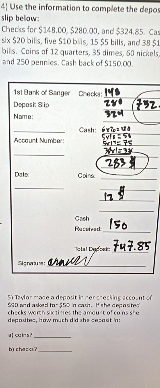 Use the information to complete the depos 
slip below: 
Checks for $148.00, $280.00, and $324.85. Cas 
six $20 bills, five $10 bills, 15 $5 bills, and 38 $1
bills. Coins of 12 quarters, 35 dimes, 60 nickels, 
and 250 pennies. Cash back of $150.00. 
1st Bank of Sanger Checks: 
_ 
_ 
Deposit Slip 
_ 
Name: 
_Cash:_ 
_ 
_ 
Account Number: 
_ 
_ 
_ 
Date: Coins: 
_ 
_ 
_ 
_ 
Cash 
Received:_ 
Total Deposit:_ 
Signature: _am_ 
5) Taylor made a deposit in her checking account of
$90 and asked for $50 in cash. If she deposited 
checks worth six times the amount of coins she 
deposited, how much did she deposit in: 
a) coins?_ 
b) checks?_