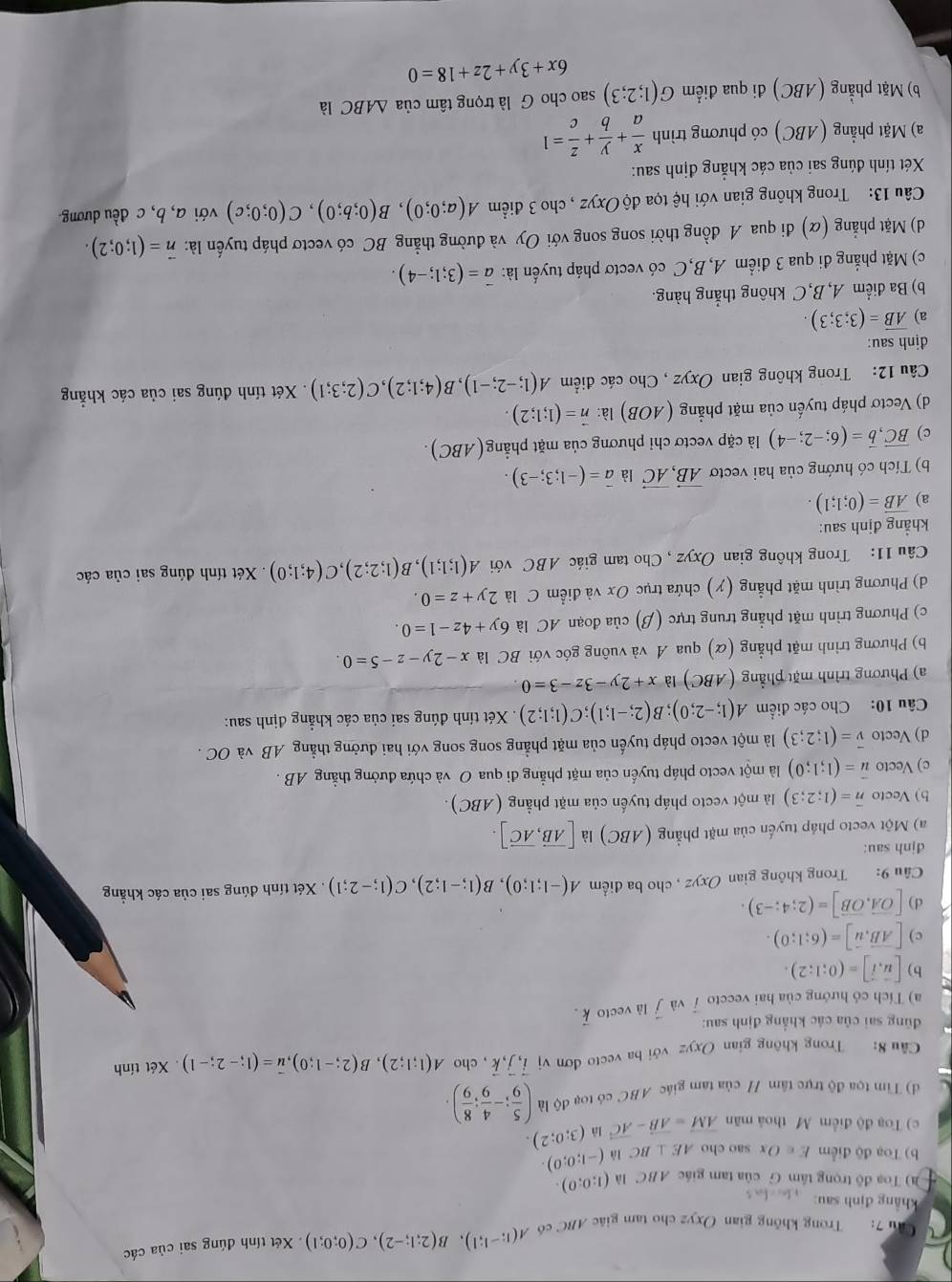 Trong không gian Oxyz cho tam giác ABC có A(1;-1;1),B(2;1;-2),C(0;0;1) Xét tính đúng sai của các
hảng định sau       
) Toa độ trọng tâm G của tam giác ABC là (1;0;0).
b) Toạ độ điểm E∈ Ox sao cho AE⊥ BC là (-1;0;0).
c) Toạ độ điểm M thoả mãn vector AM=vector AB-vector AC (3;0;2).
d) Tìm tọa độ trực tâm / của tam giác ABC có toạ độ là ( 5/9 ;- 4/9 ; 8/9 ).
Câu 8: Trong không gian Oxyz với ba vecto đơn vị vector i,vector j,vector k , cho A(1;1;2),B(2;-1;0),overline u=(1;-2;-1). Xét tính
dùng sai của các khẳng định sau:
a) Tích có hướng của hai veccto 7 và vector j là vecto vector k.
b) [vector u,vector i]=(0;1:2).
c) [vector AB,vector u]=(6;1;0).
d) [vector OA,vector OB]=(2;4;-3).
Câu 9: Trong không gian Oxyz , cho ba điểm A(-1;1;0),B(1;-1;2),C(1;-2;1).  Xét tính đúng sai của các khẳng
djnh sau:
a) Một vecto pháp tuyến của mặt phẳng (ABC) là [vector AB,vector AC].
b) Vecto overline n=(1;2;3) là một vecto pháp tuyến của mặt phẳng (ABC)
c) Vecto vector u=(1;1;0) là một vecto pháp tuyến của mặt phẳng đi qua O và chứa đưởng thằng AB .
d) Vecto vector v=(1;2;3) là một vecto pháp tuyến của mặt phẳng song song với hai đường thẳng AB và OC .
Câu 10: Cho các điểm A(1;-2;0);B(2;-1;1);C(1;1;2). Xét tính đúng sai của các khẳng định sau:
a) Phương trình mặt phẳng (ABC) là x+2y-3z-3=0
b) Phương trình mặt phẳng (α) qua A và vuông góc với BC là x-2y-z-5=0
c) Phương trình mặt phẳng trung trực (β) của đoạn AC là 6y+4z-1=0.
d) Phương trình mặt phẳng (y) chứa trục Ox và điểm C là 2y+z=0.
Câu 11: Trong không gian Oxyz , Cho tam giác ABC với A(1;1;1),B(1;2;2),C(4;1;0).Xét tính đúng sai của các
khẳng định sau:
a) overline AB=(0;1;1).
b) Tích có hướng của hai vectơ vector AB,vector AC là vector a=(-1;3;-3).
c) vector BC,vector b=(6;-2;-4) là cặp vectơ chỉ phương của mặt phẳng(ABC).
d) Vectơ pháp tuyến của mặt phẳng (AOB) là: vector n=(1;1;2).
Câu 12: Trong không gian Oxyz , Cho các điểm A(1;-2;-1),B(4;1;2),C(2;3;1). Xét tính đúng sai của các khẳng
định sau:
a) overline AB=(3;3;3).
b) Ba điểm A, B, C không thắng hàng.
c) Mặt phẳng đi qua 3 điểm A,B,C có vectơ pháp tuyển là: vector a=(3;1;-4).
d) Mặt phẳng (α) đi qua A đồng thời song song với Oy và đường thẳng BC có vectơ pháp tuyến là: vector n=(1;0;2).
Câu 13: Trong không gian với hệ tọa độ Oxyz , cho 3 điểm A(a;0;0),B(0;b;0),C(0;0;c) với a, b, c đều dương
Xét tính đúng sai của các khẳng định sau:
a) Mặt phẳng (ABC) có phương trình  x/a + y/b + z/c =1
b) Mặt phẳng (ABC) đi qua điểm G(1;2;3) sao cho G là trọng tâm của △ ABC là
6x+3y+2z+18=0