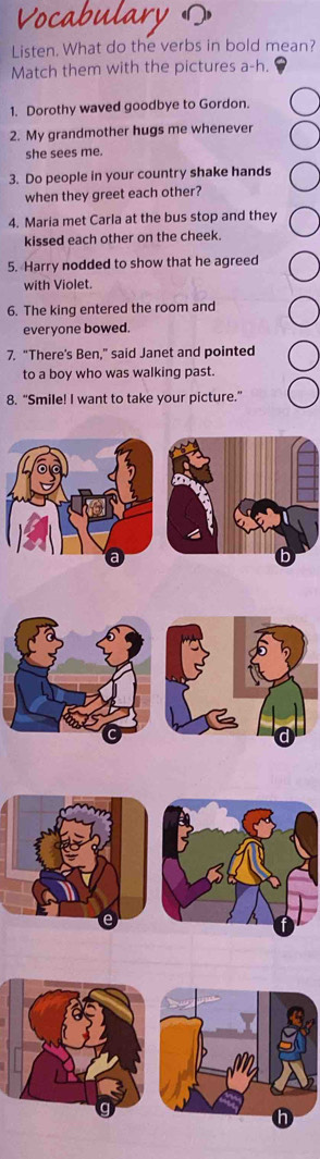 Vocabulary 
Listen. What do the verbs in bold mean? 
Match them with the pictures a-h. 
1. Dorothy waved goodbye to Gordon. 
2. My grandmother hugs me whenever 
she sees me. 
3. Do people in your country shake hands 
when they greet each other? 
4. Maria met Carla at the bus stop and they 
kissed each other on the cheek. 
5. Harry nodded to show that he agreed 
with Violet. 
6. The king entered the room and 
everyone bowed. 
7. “There's Ben,” said Janet and pointed 
to a boy who was walking past. 
8. “Smile! I want to take your picture.”