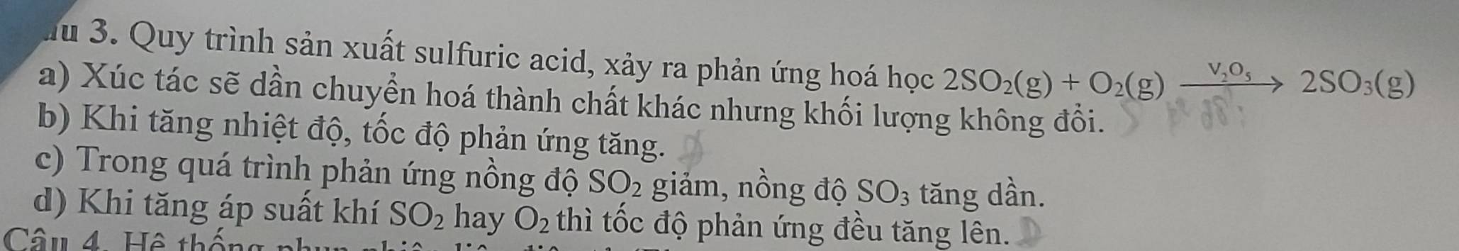 Ju 3. Quy trình sản xuất sulfuric acid, xảy ra phản ứng hoá học 2SO_2(g)+O_2(g)xrightarrow V_2O_52SO_3(g)
a) Xúc tác sẽ dần chuyển hoá thành chất khác nhưng khối lượng không đổi.
b) Khi tăng nhiệt độ, tốc độ phản ứng tăng.
c) Trong quá trình phản ứng nồng độ SO_2 giảm, nồng độ SO_3 tăng dần.
d) Khi tăng áp suất khí SO_2 hay O_2 thì tốc độ phản ứng đều tăng lên.
Câu 4 Hệ thất