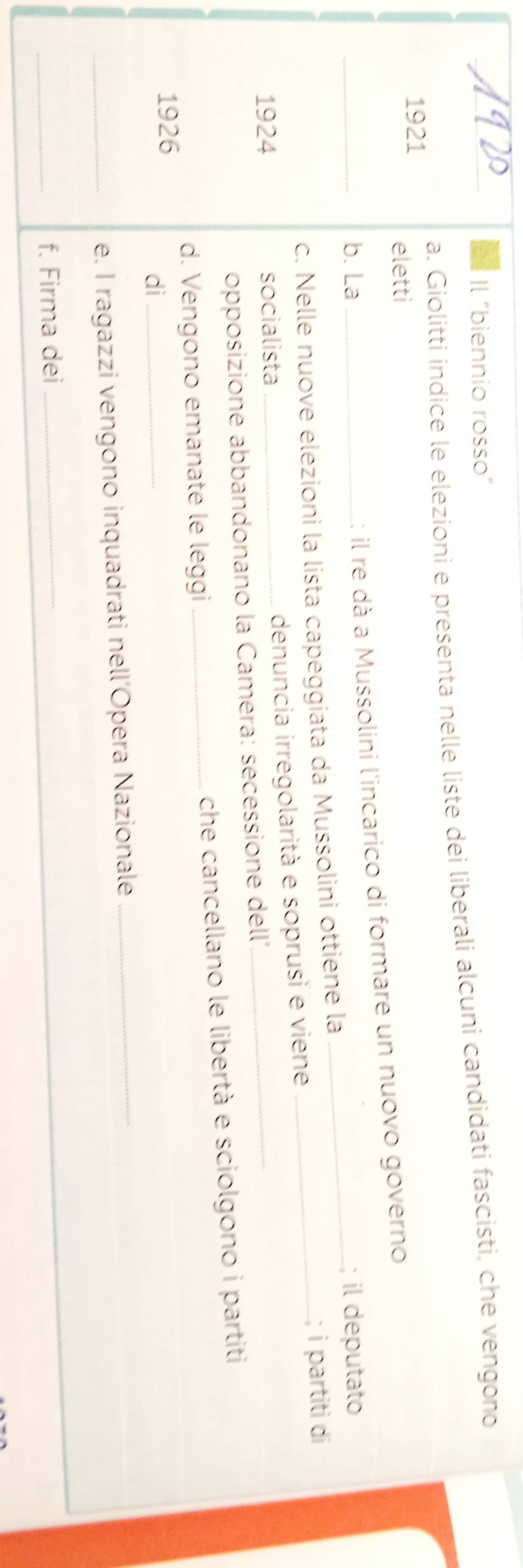 Il “biennio rosso” 
_a. Giolitti indice le elezioni e presenta nelle liste dei liberali alcuni candidati fascisti, che vengono 
1921 
eletti 
: il re dà a Mussolini l'incarico di formare un nuovo governo 
_b. La __; il deputato 
c. Nelle nuove elezioni la lista capeggiata da Mussolini ottiene la_ 
; i partiti di 
1924 socialista_ 
denuncia irregolarità e soprusi e viene 
opposizione abbandonano la Camera: secessione dell', 
_ 
d. Vengono emanate le leggi _che cancellano le libertà e sciolgono i partiti 
1926 
di_ 
_e. I ragazzi vengono inquadrati nell’Opera Nazionale 
_ 
_f. Firma dei_