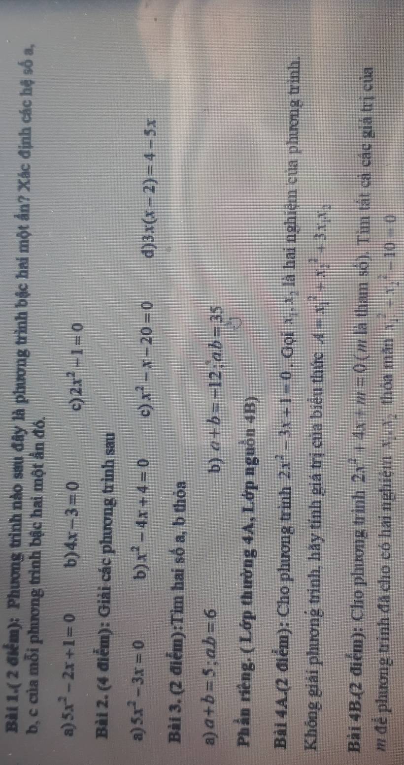 Bài 1.( 2 điểm): Phương trình nào sau đây là phương trình bậc hai một ẩn? Xác định các hệ số a, 
b, c của mỗi phương trình bậc hai một ẩn đó. 
a) 5x^2-2x+1=0 b) 4x-3=0 2x^2-1=0
c) 
Bài 2. (4 điểm): Giải các phương trình sau 
a) 5x^2-3x=0 b) x^2-4x+4=0 c) x^2-x-20=0 d) 3x(x-2)=4-5x
Bài 3. (2 điểm):Tìm hai số a, b thỏa 
a) a+b=5;a. b=6
b) a+b=-12;a. b=35
Phần riêng. ( Lớp thường 4A, Lớp nguồn 4B) 
Bài 4A.(2 điểm): Cho phương trình 2x^2-3x+1=0. Gọi x_1, x_2 là hai nghiệm của phương trình. 
Không giải phương trinh, hãy tính giá trị của biểu thức A=x_1^(2+x_2^2+3x_1)x_2
Bài 4B.(2 điểm): Cho phương trình 2x^2+4x+m=0 (m là tham số). Tim tất cả các giá trị của 
m để phương trình đã cho có hai nghiệm x_1.x_2 thỏa mãn x_1^2+x_2^2-10=0