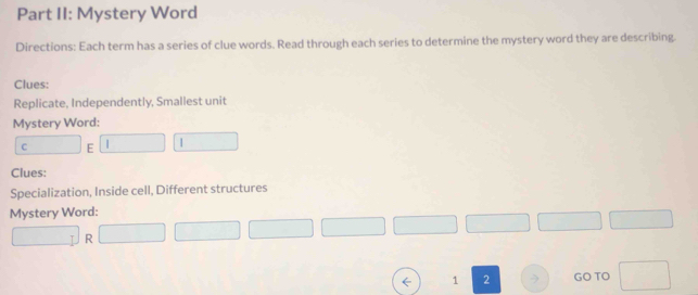 Part II: Mystery Word 
Directions: Each term has a series of clue words. Read through each series to determine the mystery word they are describing. 
Clues: 
Replicate, Independently, Smallest unit 
Mystery Word: 
C E | | 
Clues: 
Specialization, Inside cell, Different structures 
Mystery Word: 
R 
← 1 2 > GO TO