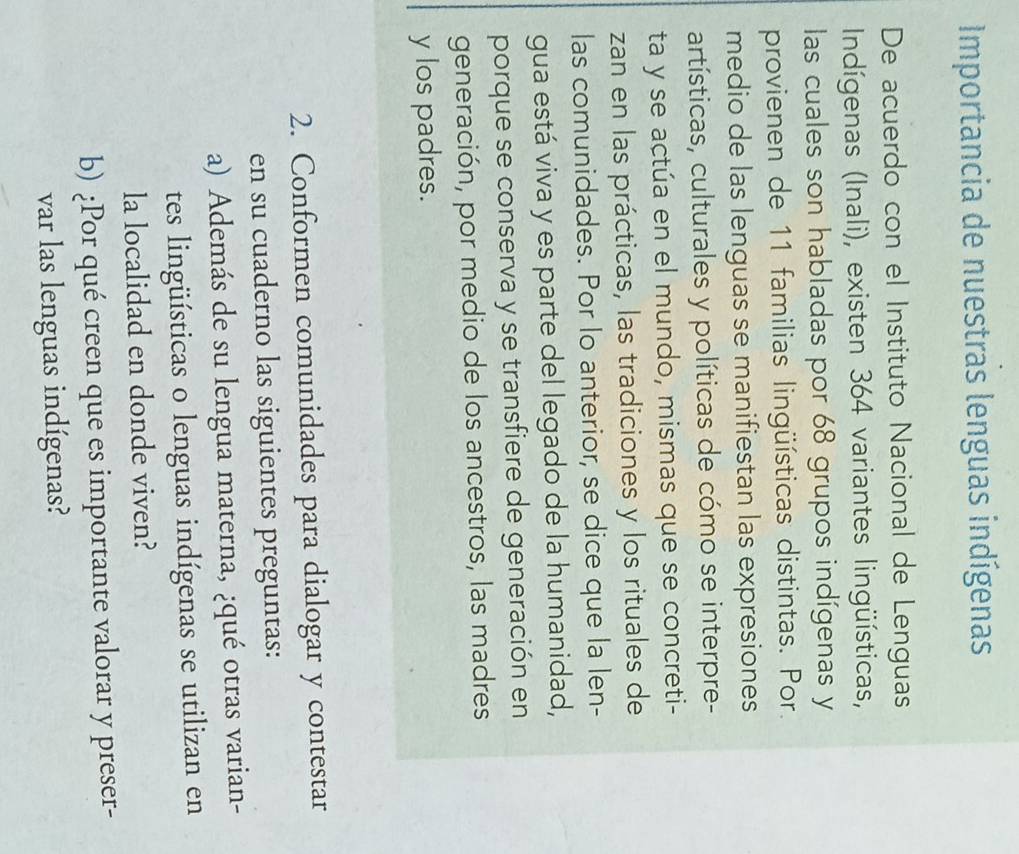 Importancia de nuestras lenguas indígenas 
De acuerdo con el Instituto Nacional de Lenguas 
Indígenas (Inali), existen 364 variantes lingüísticas, 
las cuales son habladas por 68 grupos indígenas y 
provienen de 11 familias lingüísticas distintas. Por. 
medio de las lenguas se manifiestan las expresiones 
artísticas, culturales y políticas de cómo se interpre- 
ta y se actúa en el mundo, mismas que se concreti- 
zan en las prácticas, las tradiciones y los rituales de 
las comunidades. Por lo anterior, se dice que la len- 
gua está viva y es parte del legado de la humanidad, 
porque se conserva y se transfiere de generación en 
generación, por medio de los ancestros, las madres 
y los padres. 
2. Conformen comunidades para dialogar y contestar 
en su cuaderno las siguientes preguntas: 
a) Además de su lengua materna, ¿qué otras varian- 
tes lingüísticas o lenguas indígenas se utilizan en 
la localidad en donde viven? 
b) ¿Por qué creen que es importante valorar y preser- 
var las lenguas indígenas?