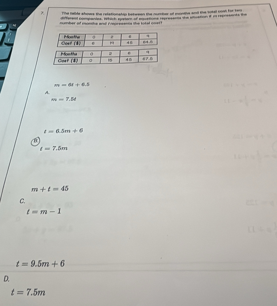 The table shows the relationship between the number of months and the total cost for two
different companies. Which system of equations represents the situation if m represents the
number of months and t represents the total cost?
m=6t+6.5
A.
m=7.5t
t=6.5m+6
B.
t=7.5m
m+t=45
C.
t=m-1
t=9.5m+6
D.
t=7.5m