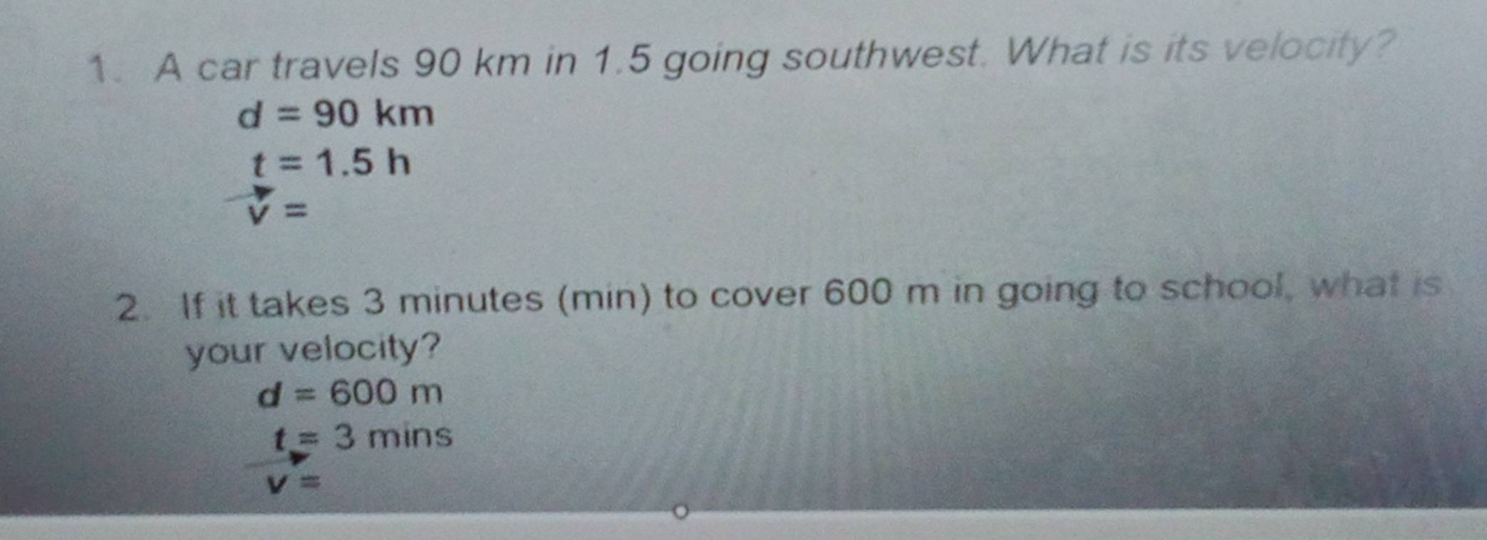 A car travels 90 km in 1.5 going southwest. What is its velocity?
d=90km
t=1.5h
v=
2. If it takes 3 minutes (min) to cover 600 m in going to school, what is
your velocity?
d=600m
t=3mins
v=