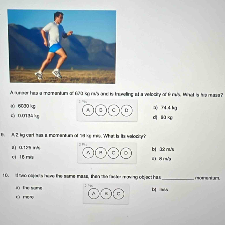 A runner has a momentum of 670 kg m/s and is traveling at a velocity of 9 m/s. What is his mass?
2 Pts
a) 6030 kg b) 74.4 kg
A B C D
c) 0.0134 kg d) 80 kg
9. A 2 kg cart has a momentum of 16 kg m/s. What is its velocity?
2 Pts
a) 0.125 m/s b) 32 m/s
A B C D
c) 18 m/s d) 8 m/s
10. If two objects have the same mass, then the faster moving object has_ momentum.
a) the same 2 Pts b) less
A B C
c) more