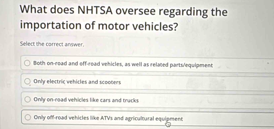 What does NHTSA oversee regarding the
importation of motor vehicles?
Select the correct answer.
Both on-road and off-road vehicles, as well as related parts/equipment
Only electric vehicles and scooters
Only on-road vehicles like cars and trucks
Only off-road vehicles like ATVs and agricultural equipment