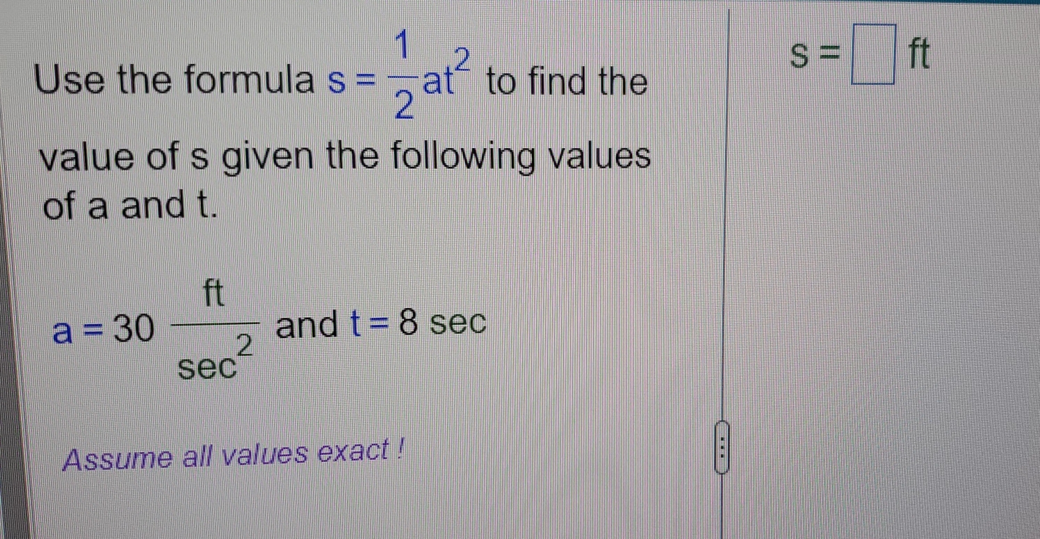 Use the formula s= 1/2 at^2 to find the
s=□ ft
value of s given the following values 
of a and t.
a=30 ft/sec^2  and t=8 sec 
Assume all values exact !