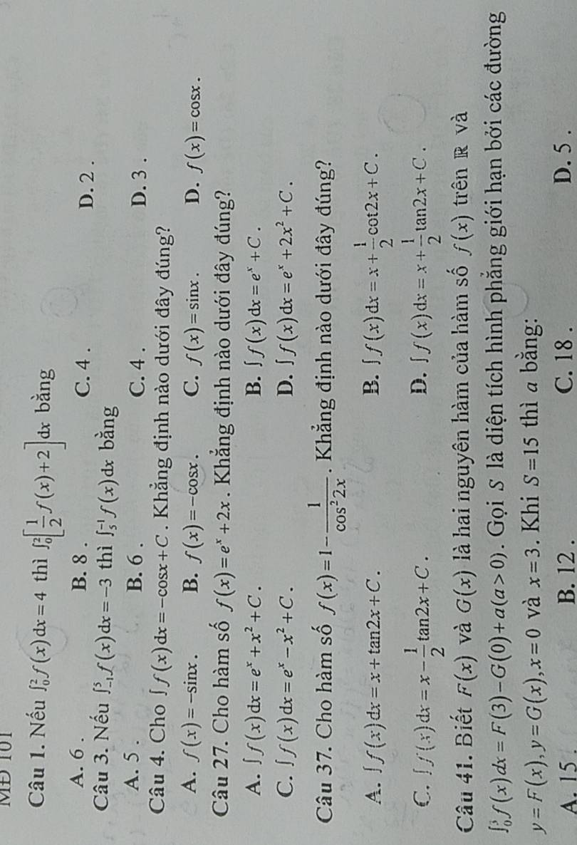 MĐ 101
Câu 1. Nếu ∈t _0^(2f(x)dx=4 thì ∈t _0^2[frac 1)2f(x)+2] dx bằng
A. 6 . B. 8 . C. 4 .
D. 2 .
Câu 3. Nếu ∈t _(-1)^5f(x)dx=-3 thì ∈t _5^((-1)f(x)dx bằng
A. 5 . B. 6 . C. 4 . D. 3 .
Câu 4. Cho ∈t f(x)dx=-cos x+C. Khẳng định nào dưới đây đúng?
A. f(x)=-sin x. B. f(x)=-cos x. C. f(x)=sin x. D. f(x)=cos x.
Câu 27. Cho hàm số f(x)=e^x)+2x. Khẳng định nào dưới đây đúng?
A. ∈t f(x)dx=e^x+x^2+C. B. ∈t f(x)dx=e^x+C.
C. ∈t f(x)dx=e^x-x^2+C. D. ∈t f(x)dx=e^x+2x^2+C.
Câu 37. Cho hàm số f(x)=1- 1/cos^22x .  Khẳng định nào dưới đây đúng?
A. ∈t f(x)dx=x+tan 2x+C. B. ∈t f(x)dx=x+ 1/2 cot 2x+C.
C. ∈t f(x)dx=x- 1/2 tan 2x+C. ∈t f(x)dx=x+ 1/2 tan 2x+C.
D.
Câu 41. Biết F(x) và G(x) là hai nguyên hàm của hàm số f(x) trên R và
∈t _0^3f(x)dx=F(3)-G(0)+a(a>0).  Gọi S là diện tích hình phẳng giới hạn bởi các đường
y=F(x),y=G(x),x=0 và x=3. Khi S=15 thì a bằng:
A. 15 . B. 12 . C. 18 . D. 5 .