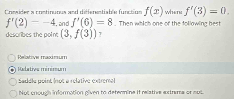 Consider a continuous and differentiable function f(x) where f'(3)=0,
f'(2)=-4 , and f'(6)=8. Then which one of the following best
describes the point (3,f(3)) ?
Relative maximum
Relative minimum
Saddle point (not a relative extrema)
Not enough information given to determine if relative extrema or not.