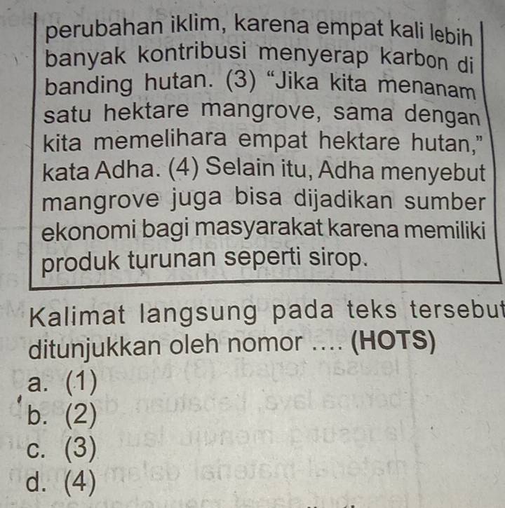 perubahan iklim, karena empat kali lebih
banyak kontribusi menyerap karbon di
banding hutan. (3) “Jika kita menanam
satu hektare mangrove, sama dengan
kita memelihara empat hektare hutan,"
kata Adha. (4) Selain itu, Adha menyebut
mangrove juga bisa dijadikan sumber
ekonomi bagi masyarakat karena memiliki
produk turunan seperti sirop.
Kalimat langsung pada teks tersebut
ditunjukkan oleh nomor .... (HOTS)
a. (1)
bì (2)
C. (3)
d. (4)