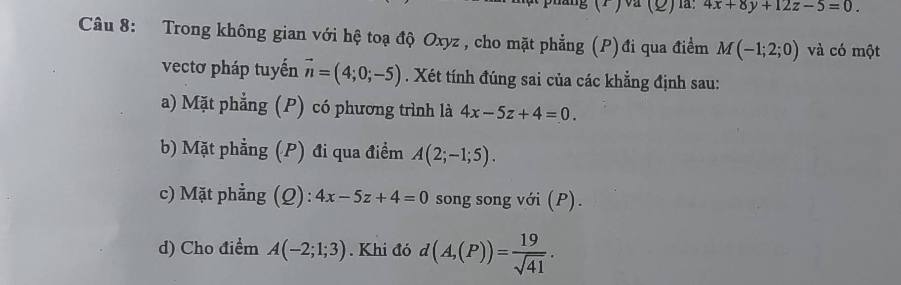 (2)l: 4x+8y+12z-5=0. 
Câu 8: Trong không gian với hệ toạ độ Oxyz , cho mặt phẳng (P)đi qua điểm M(-1;2;0) và có một 
vectơ pháp tuyến vector n=(4;0;-5). Xét tính đúng sai của các khẳng định sau: 
a) Mặt phẳng (P) có phương trình là 4x-5z+4=0. 
b) Mặt phẳng (P) đi qua điểm A(2;-1;5). 
c) Mặt phẳng (Q): 4x-5z+4=0 song song với (P). 
d) Cho điểm A(-2;1;3). Khi đó d(A,(P))= 19/sqrt(41) .