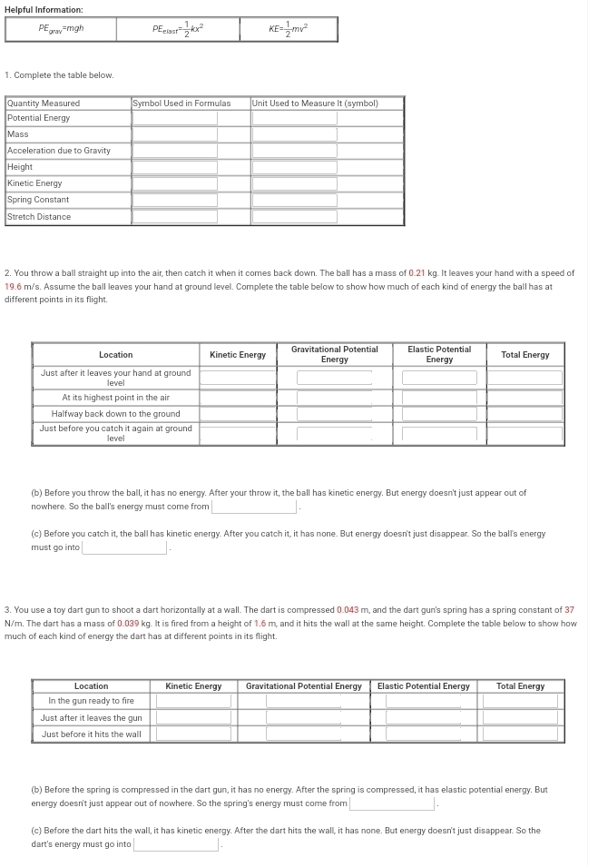 Helpful Information:
PE_grav=mgh PE_elost= 1/2 kx^2 KE= 1/2 mv^2
1. Complete the table below
H
K
2. You throw a ball straight up into the air, then catch it when it comes back down. The ball has a mass of 0.21 kg. It leaves your hand with a speed of
19.6 m/s. Assume the ball leaves your hand at ground level. Complete the table below to show how much of each kind of energy the ball has at
different points in its flight.
(b) Before you throw the ball, it has no energy. After your throw it, the ball has kinetic energy. But energy doesn't just appear out of
nowhere. So the ball's energy must come from
(c) Before you catch it, the ball has kinetic energy. After you catch it, it has none. But energy doesn't just disappear. So the ball's energy
must go into
3. You use a toy dart gun to shoot a dart horizontally at a wall. The dart is compressed 0.043 m, and the dart gun's spring has a spring constant of 37
N/m. The dart has a mass of 0.039 kg. It is fired from a height of 1.6 m, and it hits the wall at the same height. Complete the table below to show how
much of each kind of energy the dart has at different points in its flight.
(b) Before the spring is compressed in the dart gun, it has no energy. After the spring is compressed, it has elastic potential energy. But
energy doesn't just appear out of nowhere. So the spring's energy must come from
(c) Before the dart hits the wall, it has kinetic energy. After the dart hits the wall, it has none. But energy doesn't just disappear. So the
dart's energy must go into