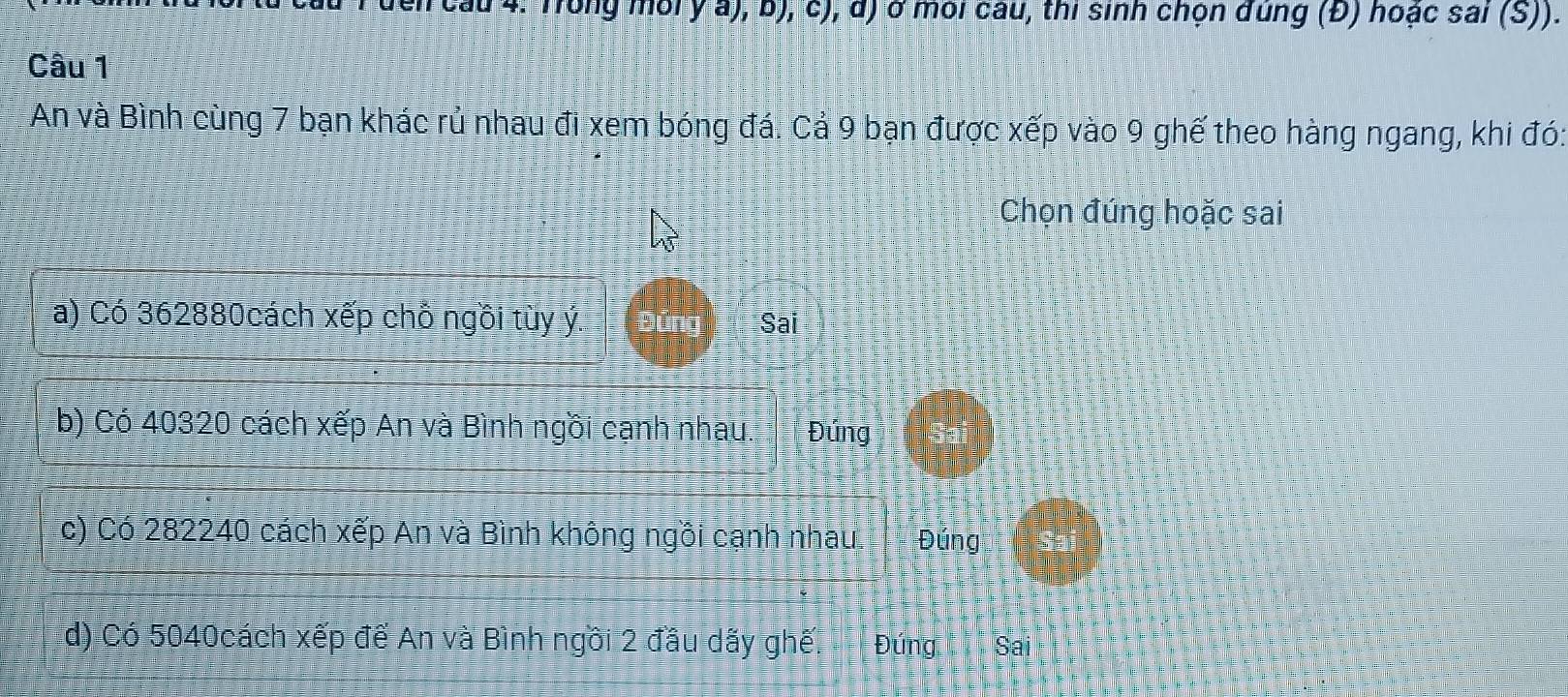 cầu 4: Trong môi y a), b), c), đ) ở môi câu, thi sinh chọn đung (Đ) hoặc sai (S)).
Câu 1
An và Bình cùng 7 bạn khác rủ nhau đi xem bóng đá. Cả 9 bạn được xếp vào 9 ghế theo hàng ngang, khi đó:
Chọn đúng hoặc sai
a) Có 362880cách xếp chỗ ngồi tùy ý. Sai
b) Có 40320 cách xếp An và Bình ngồi cạnh nhau. Đúng
c) Có 282240 cách xếp An và Bình không ngồi cạnh nhau. Đủng
d) Có 5040cách xếp đế An và Bình ngồi 2 đầu dãy ghế. Đúng Sai