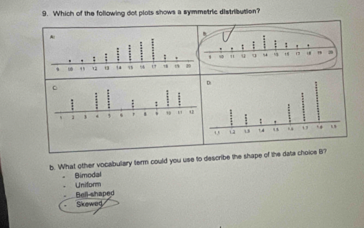 Which of the following dot plots shows a symmetric distribution?
b. What other vocabulary term could you use to describe the shape of the data choice B?
Bimodal
Uniform
Bell-shaped
Skewed