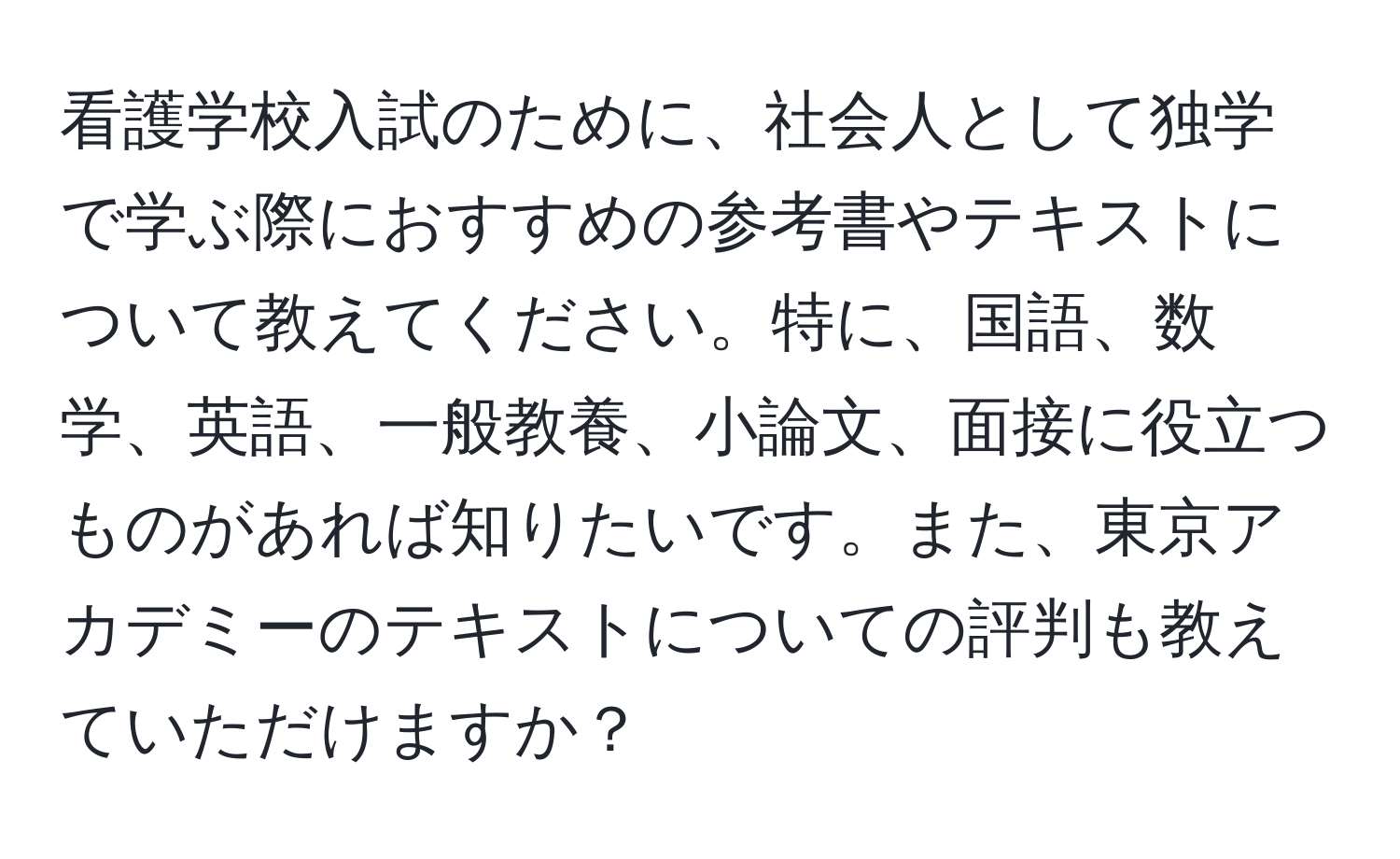 看護学校入試のために、社会人として独学で学ぶ際におすすめの参考書やテキストについて教えてください。特に、国語、数学、英語、一般教養、小論文、面接に役立つものがあれば知りたいです。また、東京アカデミーのテキストについての評判も教えていただけますか？