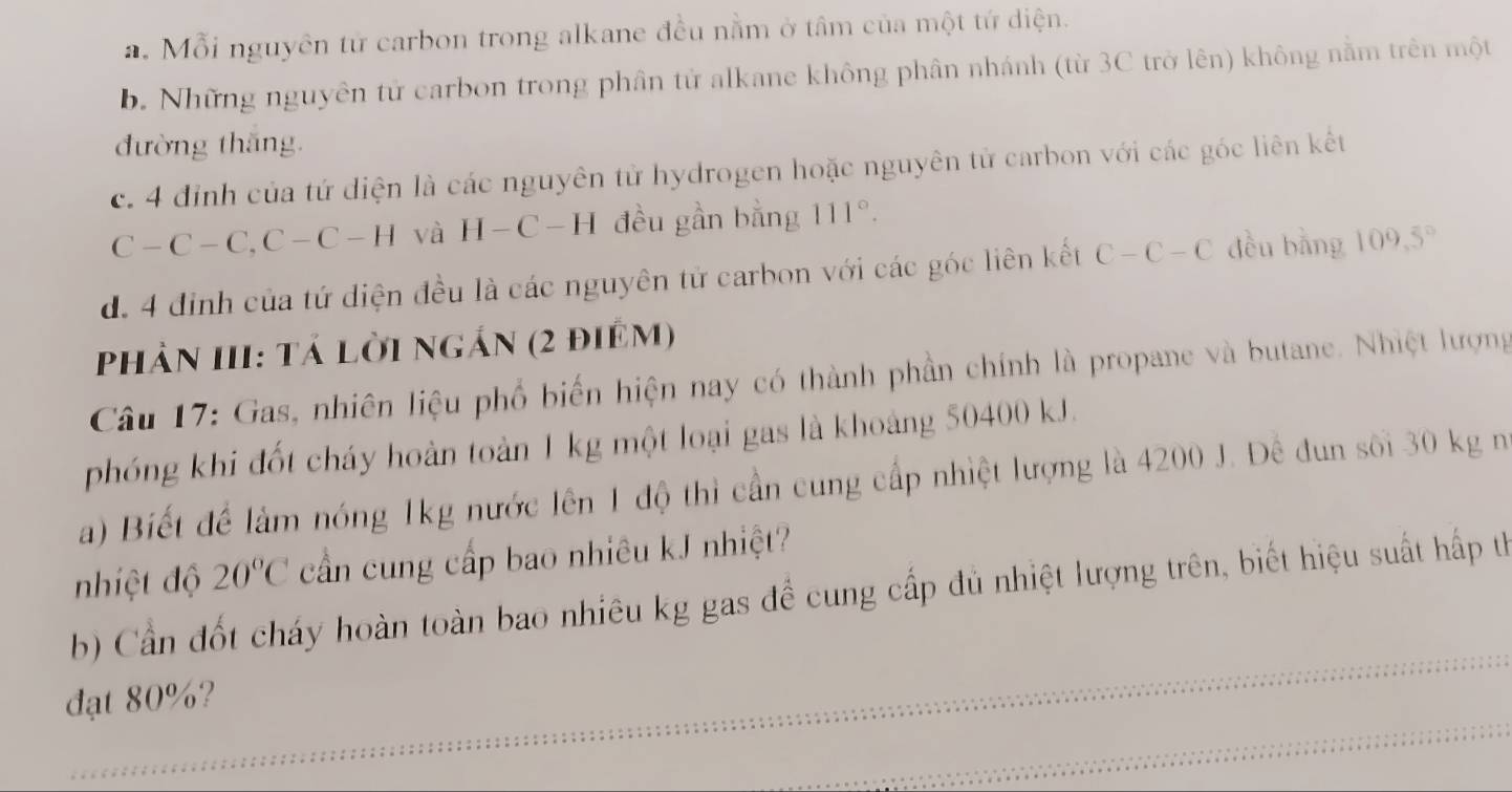 a. Mỗi nguyên tử carbon trong alkane đều nằm ở tâm của một tứ diện.
b. Những nguyên tử carbon trong phân tử alkane không phân nhánh (từ 3C trở lên) không nằm trên một
đường thăng.
c. 4 đỉnh của tứ diện là các nguyên tử hydrogen hoặc nguyên tử carbon với các góc liên kết
C-C-C, C-C-H và H-C-Hdeu gần bằng 111°.
d. 4 định của tứ diện đều là các nguyên tử carbon với các góc liên kết C-C-C dều bằng 109,5°
Phản III: tả lời ngắn (2 điêm)
Câu 17: Gas, nhiên liệu phổ biến hiện nay có thành phần chính là propane và butane. Nhiệt lượng
phóng khi đốt cháy hoàn toàn 1 kg một loại gas là khoảng 50400 kJ.
a) Biết để làm nóng 1kg nước lên 1 độ thì cần cung cấp nhiệt lượng là 4200 J. Đê đun sối 30 kg n
nhiệt độ 20°C cần cung cấp bao nhiêu kJ nhiệt?
b) Cần đốt cháy hoàn toàn bao nhiêu kg gas để cung cấp đủ nhiệt lượng trên, biết hiệu suất hấp thể
đạt 80%?