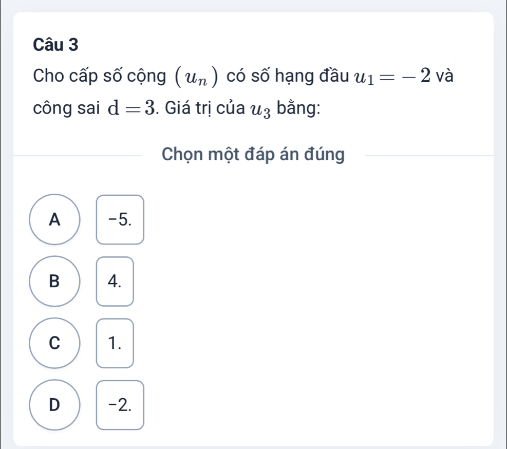 Cho cấp số cộng (u_n) có số hạng đầu u_1=-2 và
công sai d=3. Giá trị của u_3 bằng:
Chọn một đáp án đúng
A -5.
B 4.
C 1.
D -2.